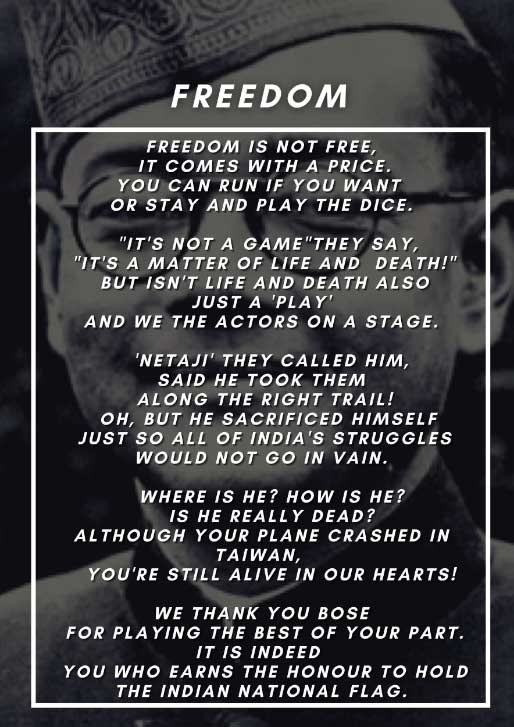 Superimposed over a black and white image of Subhas Chandra Bose, a poem typed in white within a white bordered box. Titled Freedom, the poem reads: “Freedom is not free, it comes with a price. You can run if you want or stay and play the dice. It’s not a game they say, it’s a matter of life and death. But isn’t life and death also just a play, and we the actors on a stage? Netaji, they called him. Said he took them along the right trail! Oh, but he sacrificed himself just so all of India’s struggles would not go in vain. Where is he? How is he? Is he really dead? Although your plane crashed in Taiwan, you’re still alive in our hearts! We thank you Bose for playing the best of your part. It is indeed you who earns the honour to hold the Indian national flag.”