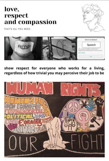 The words love, respect and compassion are written on the top left of the poster. Top right is a sketch of a face. Below this are three images in a row. One is a person with their mouth covered with white tape that has the word “Freedom” written on it. Beside it is the word “of” written on a piece of paper and held behind bars. The third is a message notification with the word “speech” written in a speech bubble. Below this row is the text, “Show respect for everyone who works for a living, regardless of how trivial you may perceive their job to be. The illustration at the bottom which covers half the page is that of a girl seated with her head hanging. She has a defeated expression on her face and her hands are chained. She seems to have wings on either side of her. On her right wing are various symbols, including the peace sign, a hand in a fist and a judge’s gavel. On the left wing are words written in bold and different colours, including women’s rights, equality, privacy and fundamental rights. The words “our fight” are written, split on either side of her. Above her wings, the title “Human rights” is written in bold and red against the black background.