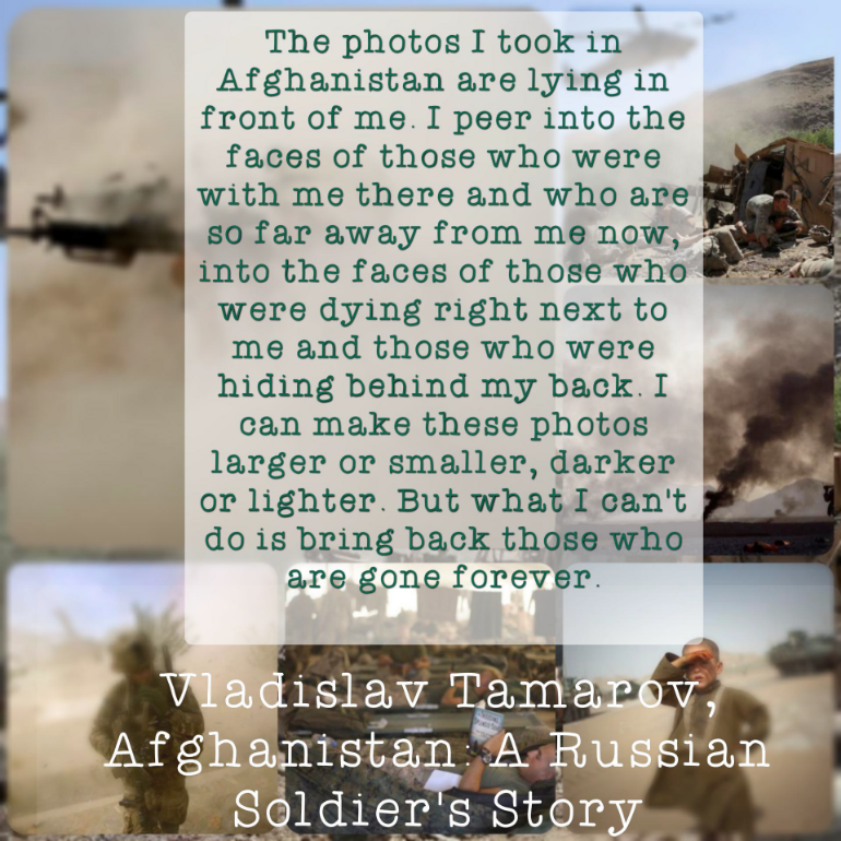 A white box with an excerpt from Vladislav Tamarov’s “Afghanistan: A Russian soldiers story” superimposed over blurred images of the Afghanistan war.The text reads: “The photos I took in Afghanistan are lying in front of me. I peer into the faces of those who were with me there and who are so far away from me now, into the faces of those who were dying right next to me and those who were hiding behind my back. I can make these photos larger or smaller, darker or lighter. But what I can’t do is bring back those who are gone forever.”
